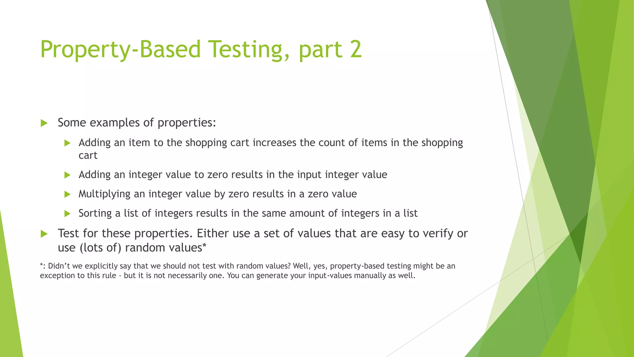 Property-Based Testing, part 2
 Some examples of properties:
 Adding an item to the shopping cart increases the count of items in the shopping
cart
 Adding an integer value to zero results in the input integer value
 Multiplying an integer value by zero results in a zero value
 Sorting a list of integers results in the same amount of integers in a list
 Test for these properties. Either use a set of values that are easy to verify or
use (lots of) random values*
*: Didn’t we explicitly say that we should not test with random values? Well, yes, property-based testing might be an
exception to this rule – but it is not necessarily one. You can generate your input-values manually as well.
 