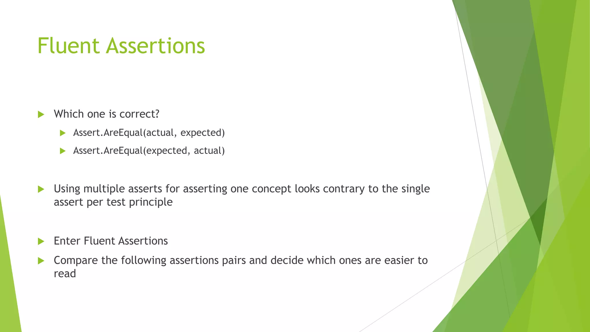 Fluent Assertions
 Which one is correct?
 Assert.AreEqual(actual, expected)
 Assert.AreEqual(expected, actual)
 Using multiple asserts for asserting one concept looks contrary to the single
assert per test principle
 Enter Fluent Assertions
 Compare the following assertions pairs and decide which ones are easier to
read
 