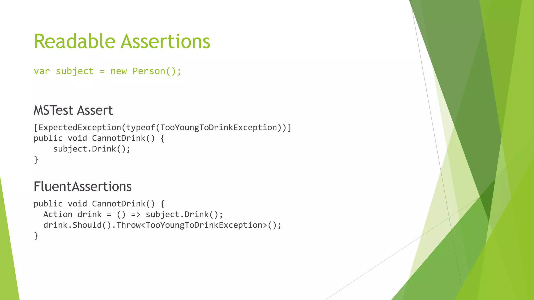 Readable Assertions
var subject = new Person();
MSTest Assert
[ExpectedException(typeof(TooYoungToDrinkException))]
public void CannotDrink() {
subject.Drink();
}
FluentAssertions
public void CannotDrink() {
Action drink = () => subject.Drink();
drink.Should().Throw<TooYoungToDrinkException>();
}
 