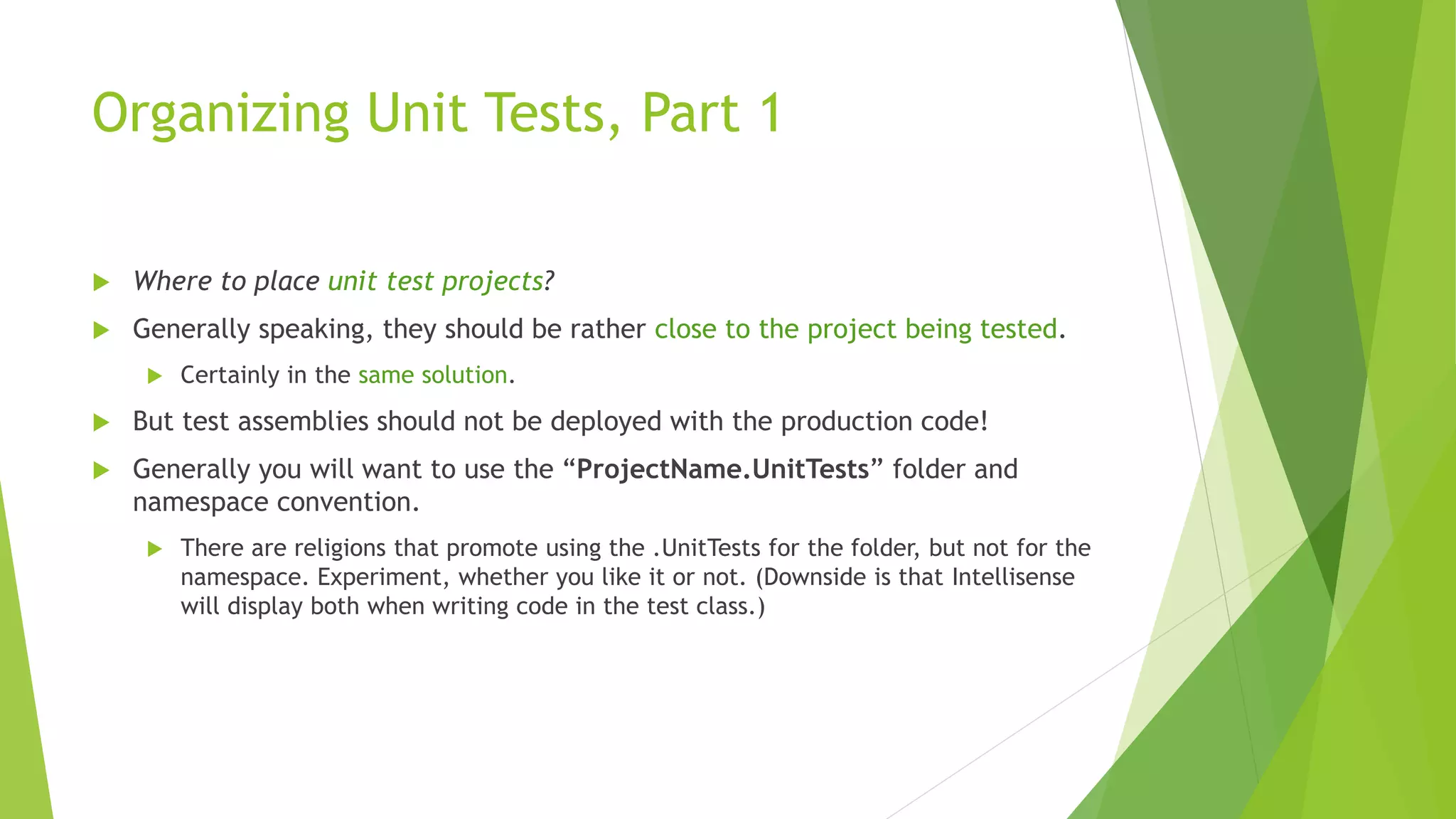 Organizing Unit Tests, Part 1
 Where to place unit test projects?
 Generally speaking, they should be rather close to the project being tested.
 Certainly in the same solution.
 But test assemblies should not be deployed with the production code!
 Generally you will want to use the “ProjectName.UnitTests” folder and
namespace convention.
 There are religions that promote using the .UnitTests for the folder, but not for the
namespace. Experiment, whether you like it or not. (Downside is that Intellisense
will display both when writing code in the test class.)
 