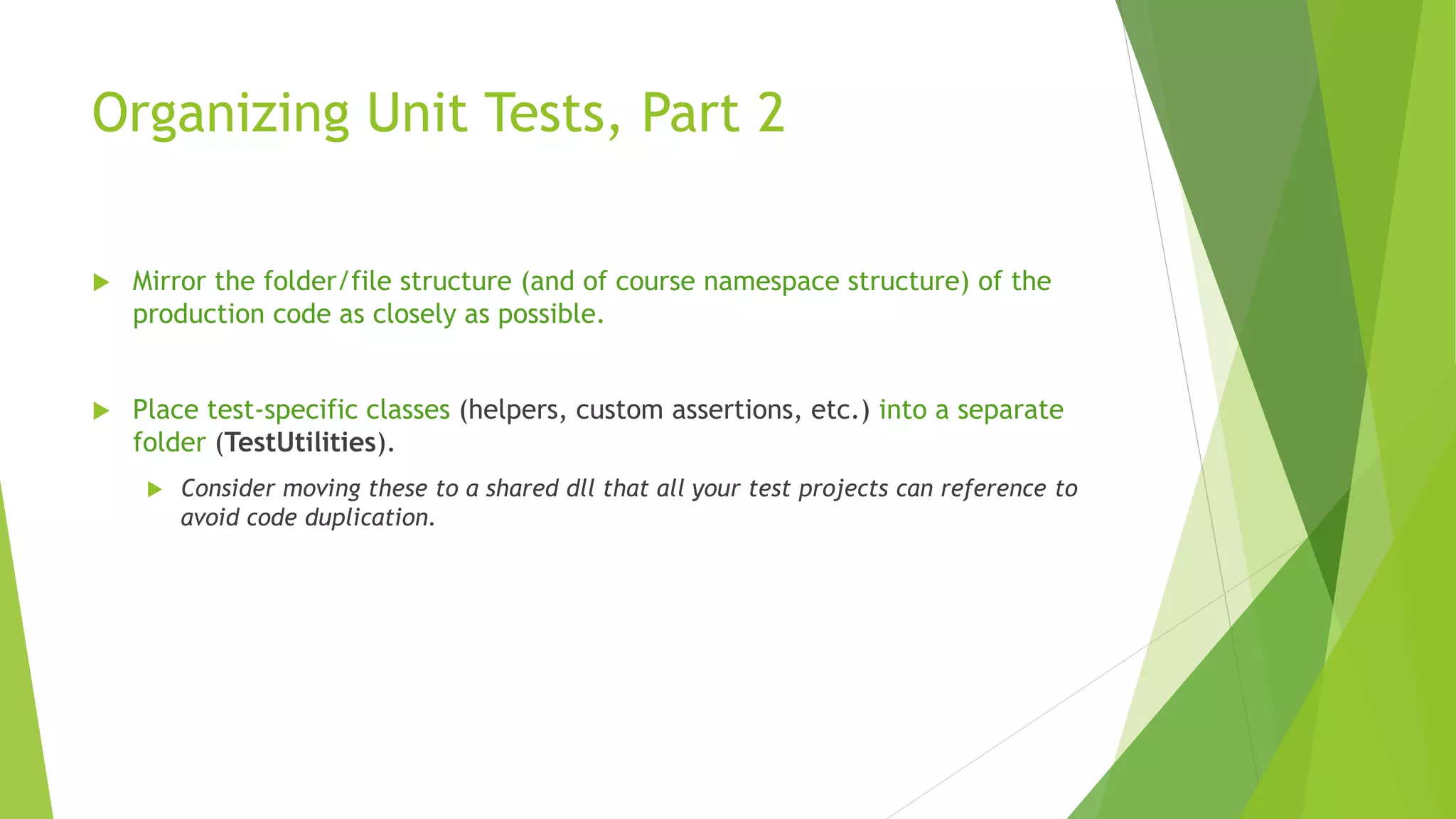 Organizing Unit Tests, Part 2
 Mirror the folder/file structure (and of course namespace structure) of the
production code as closely as possible.
 Place test-specific classes (helpers, custom assertions, etc.) into a separate
folder (TestUtilities).
 Consider moving these to a shared dll that all your test projects can reference to
avoid code duplication.
 