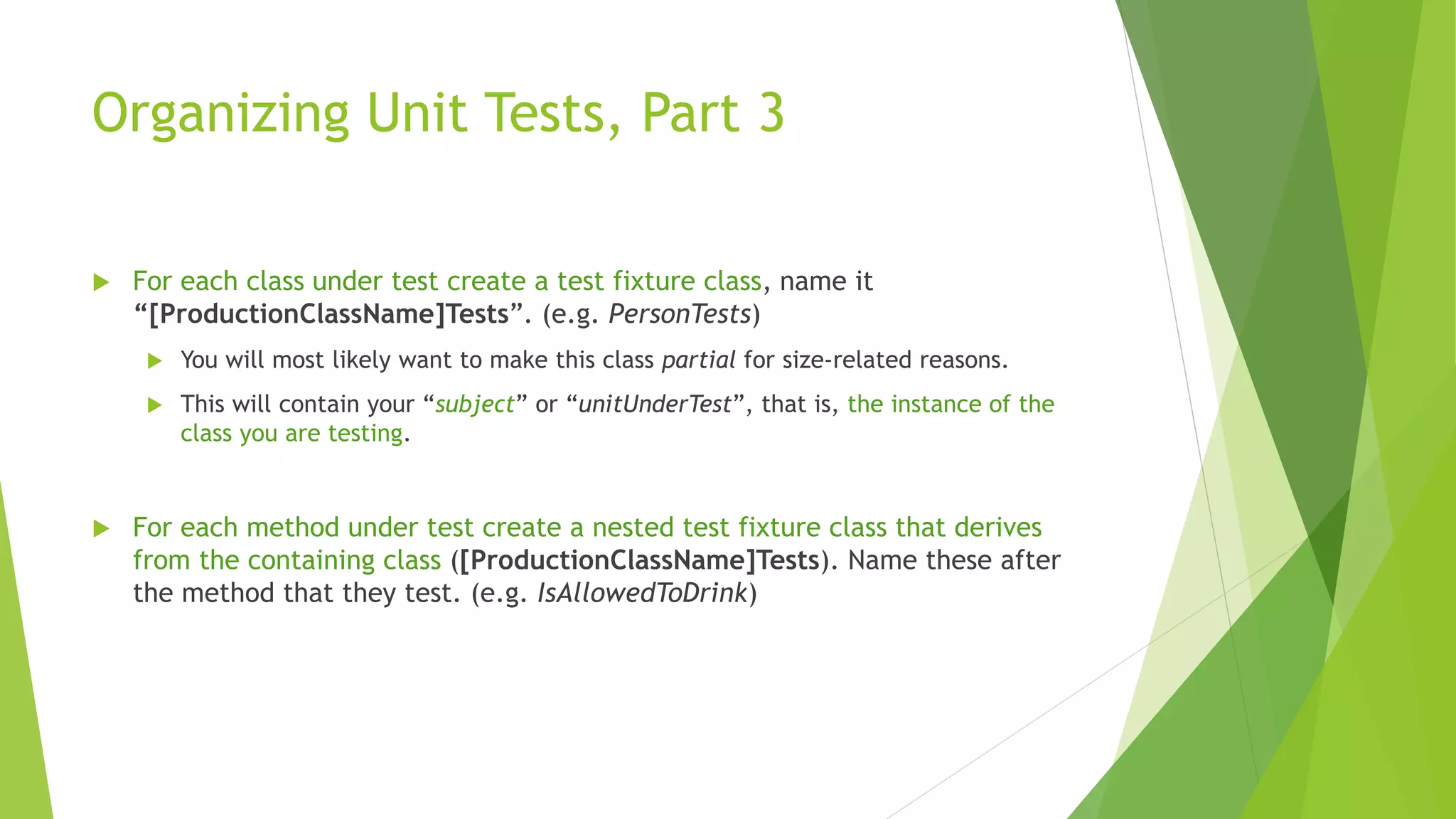 Organizing Unit Tests, Part 3
 For each class under test create a test fixture class, name it
“[ProductionClassName]Tests”. (e.g. PersonTests)
 You will most likely want to make this class partial for size-related reasons.
 This will contain your “subject” or “unitUnderTest”, that is, the instance of the
class you are testing.
 For each method under test create a nested test fixture class that derives
from the containing class ([ProductionClassName]Tests). Name these after
the method that they test. (e.g. IsAllowedToDrink)
 