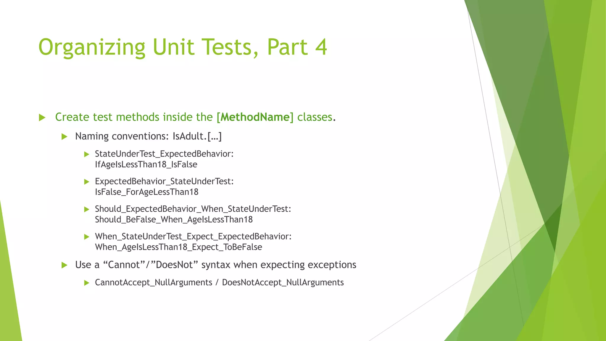 Organizing Unit Tests, Part 4
 Create test methods inside the [MethodName] classes.
 Naming conventions: IsAdult.[…]
 StateUnderTest_ExpectedBehavior:
IfAgeIsLessThan18_IsFalse
 ExpectedBehavior_StateUnderTest:
IsFalse_ForAgeLessThan18
 Should_ExpectedBehavior_When_StateUnderTest:
Should_BeFalse_When_AgeIsLessThan18
 When_StateUnderTest_Expect_ExpectedBehavior:
When_AgeIsLessThan18_Expect_ToBeFalse
 Use a “Cannot”/”DoesNot” syntax when expecting exceptions
 CannotAccept_NullArguments / DoesNotAccept_NullArguments
 