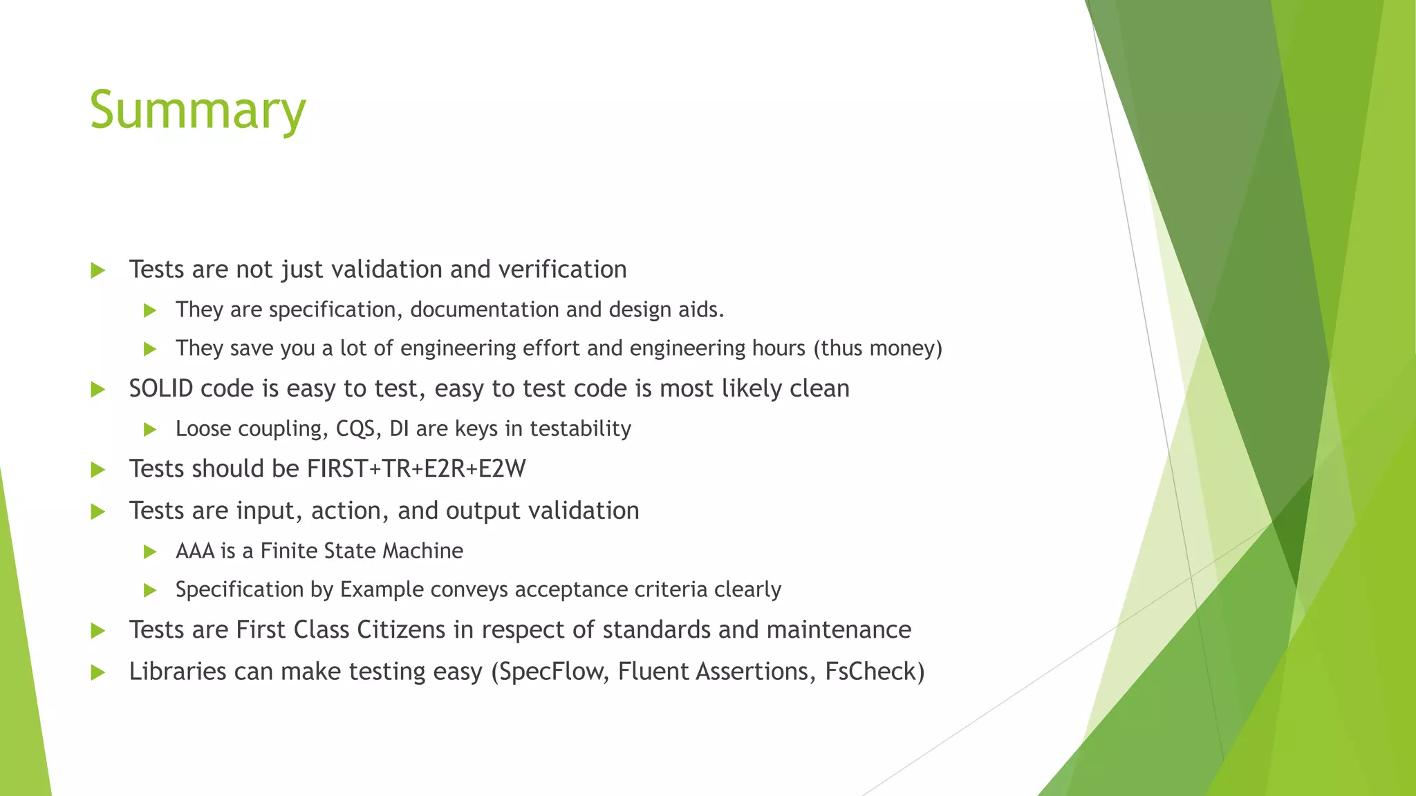 Summary
 Tests are not just validation and verification
 They are specification, documentation and design aids.
 They save you a lot of engineering effort and engineering hours (thus money)
 SOLID code is easy to test, easy to test code is most likely clean
 Loose coupling, CQS, DI are keys in testability
 Tests should be FIRST+TR+E2R+E2W
 Tests are input, action, and output validation
 AAA is a Finite State Machine
 Specification by Example conveys acceptance criteria clearly
 Tests are First Class Citizens in respect of standards and maintenance
 Libraries can make testing easy (SpecFlow, Fluent Assertions, FsCheck)
 