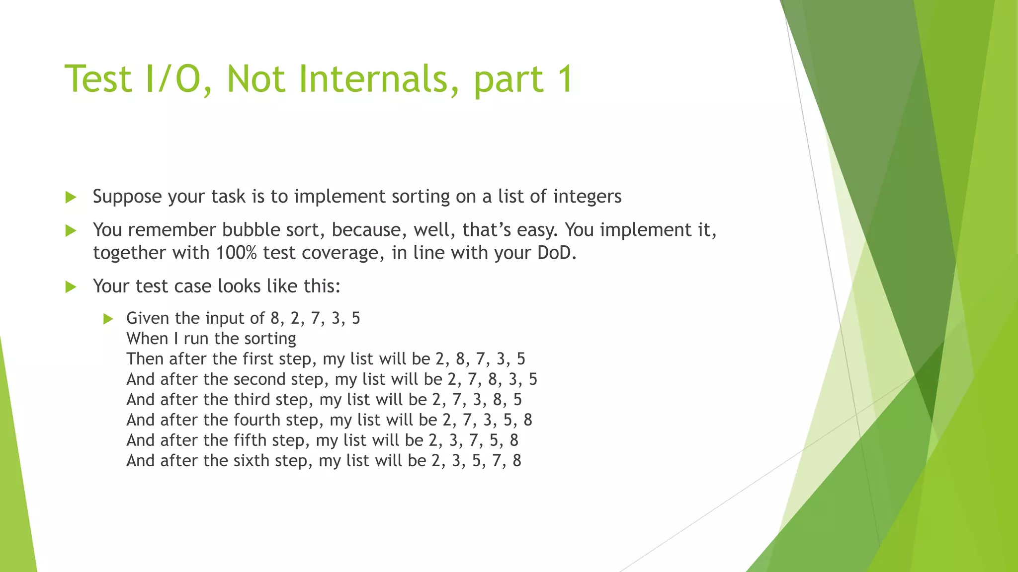 Test I/O, Not Internals, part 1
 Suppose your task is to implement sorting on a list of integers
 You remember bubble sort, because, well, that’s easy. You implement it,
together with 100% test coverage, in line with your DoD.
 Your test case looks like this:
 Given the input of 8, 2, 7, 3, 5
When I run the sorting
Then after the first step, my list will be 2, 8, 7, 3, 5
And after the second step, my list will be 2, 7, 8, 3, 5
And after the third step, my list will be 2, 7, 3, 8, 5
And after the fourth step, my list will be 2, 7, 3, 5, 8
And after the fifth step, my list will be 2, 3, 7, 5, 8
And after the sixth step, my list will be 2, 3, 5, 7, 8
 