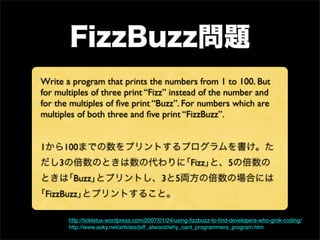 Write a program that prints the numbers from 1 to 100. But
for multiples of three print “Fizz” instead of the number and
for the multiples of ﬁve print “Buzz”. For numbers which are
multiples of both three and ﬁve print “FizzBuzz”.


1     100
    3                                                  Fizz          5
         Buzz                              3     5
 FizzBuzz

        http://tickletux.wordpress.com/2007/01/24/using-ﬁzzbuzz-to-ﬁnd-developers-who-grok-coding/
        http://www.aoky.net/articles/jeff_atwood/why_cant_programmers_program.htm
 