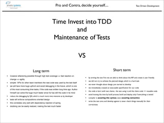 Pro and Contra, decide yourself....                                                            Test Driven Development




                                                       Time Invest into TDD
                                                               and
                                                       Maintenance of Tests

                                                                                      VS

                                Long term                                                                                  Short term
•   invasive refactoring possible through high test coverage => fast reaction on
                                                                                       •   by writing the test ﬁrst we are able to think about the API and create it user friendly
    change => agility
                                                                                       •   we did not try to achieve the planned design, which is a hard task
•   simpler APIs for other team members the new code was used by the test itself
                                                                                       •   we never thought about design, just started to develop
•   we will face more bugs upfront and avoid debugging in the future, which is one
                                                                                       •   we immediately created an executable speciﬁcation for our code
    of the most consuming time tasks, if the code was written long time ago. Author
                                                                                       •   the code is born with two clients: the test using it and the client code => reusable code
    himself can solve the bugs much faster since he has still the code in its mind
                                                                                       •   avoid loosing the time by build process, build and deploy only if everything is tested
•   reduce the debugging by QA, which is much more time intensive as by developer
                                                                                       •   compiler is assuring the syntax, tests assuring semantics
•   tests will enforce compositions oriented design
                                                                                       •   write the test once and develop against it, never check things manually for their
•   this correlates very well with dependency injection of spring
                                                                                           correctness
•   stubbing can be easily realized, making the test much faster
 