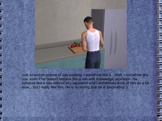 Just a random picture of Joe cooking. I somehow like it... Well, I somehow like Joe, even if he doesn't behave like a sim with knowledge aspiration. He behaves like a sim without any aspiration and I sometimes think of him as a bit slow... but I really like him. He is so boring that he is fascinating ;) 