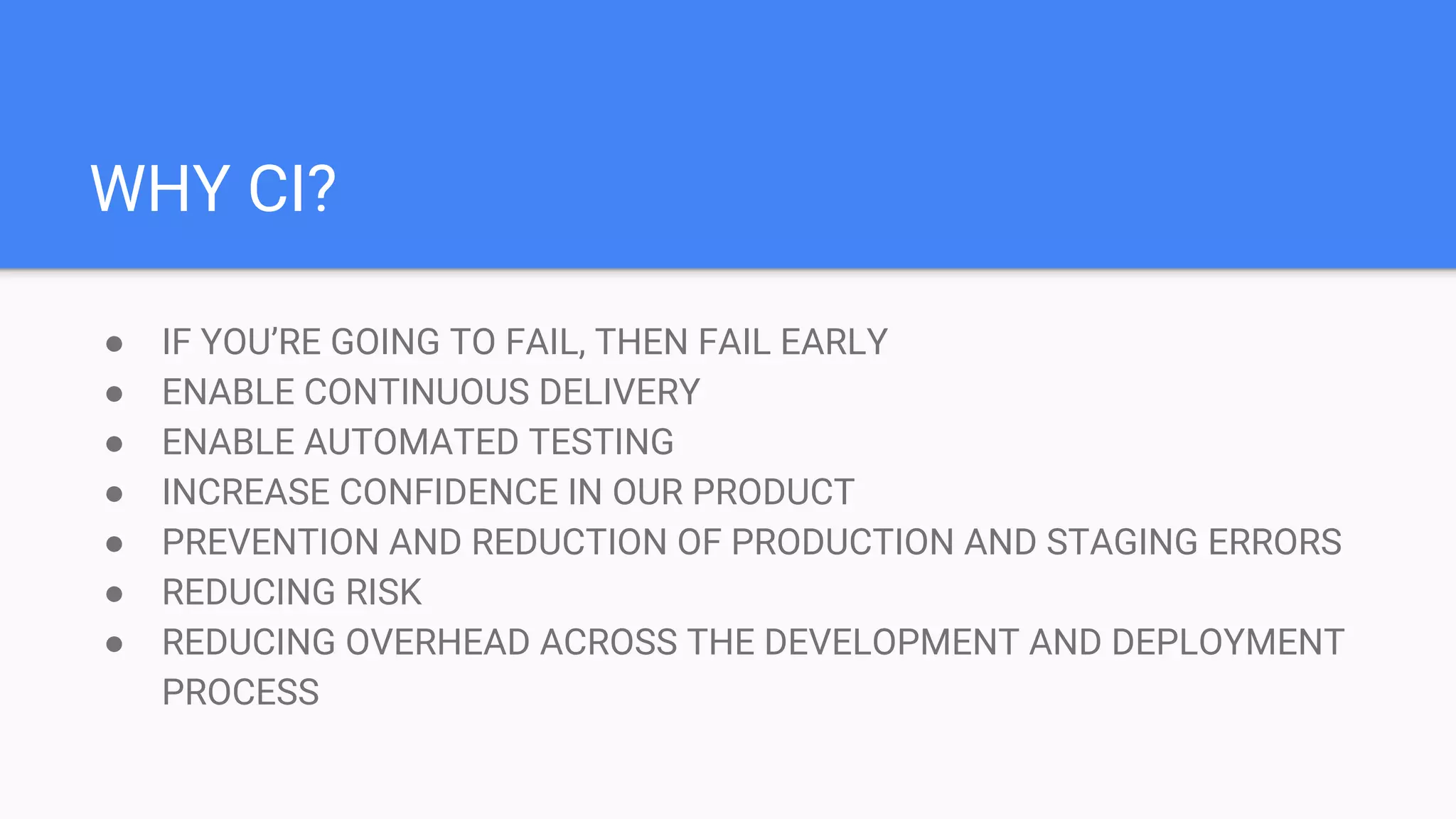 WHY CI? ● IF YOU’RE GOING TO FAIL, THEN FAIL EARLY ● ENABLE CONTINUOUS DELIVERY ● ENABLE AUTOMATED TESTING ● INCREASE CONFIDENCE IN OUR PRODUCT ● PREVENTION AND REDUCTION OF PRODUCTION AND STAGING ERRORS ● REDUCING RISK ● REDUCING OVERHEAD ACROSS THE DEVELOPMENT AND DEPLOYMENT PROCESS