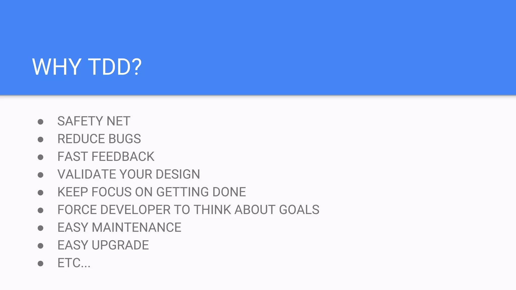 WHY TDD? ● SAFETY NET ● REDUCE BUGS ● FAST FEEDBACK ● VALIDATE YOUR DESIGN ● KEEP FOCUS ON GETTING DONE ● FORCE DEVELOPER TO THINK ABOUT GOALS ● EASY MAINTENANCE ● EASY UPGRADE ● ETC...