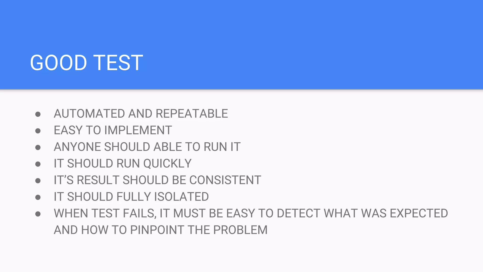 GOOD TEST ● AUTOMATED AND REPEATABLE ● EASY TO IMPLEMENT ● ANYONE SHOULD ABLE TO RUN IT ● IT SHOULD RUN QUICKLY ● IT’S RESULT SHOULD BE CONSISTENT ● IT SHOULD FULLY ISOLATED ● WHEN TEST FAILS, IT MUST BE EASY TO DETECT WHAT WAS EXPECTED AND HOW TO PINPOINT THE PROBLEM
