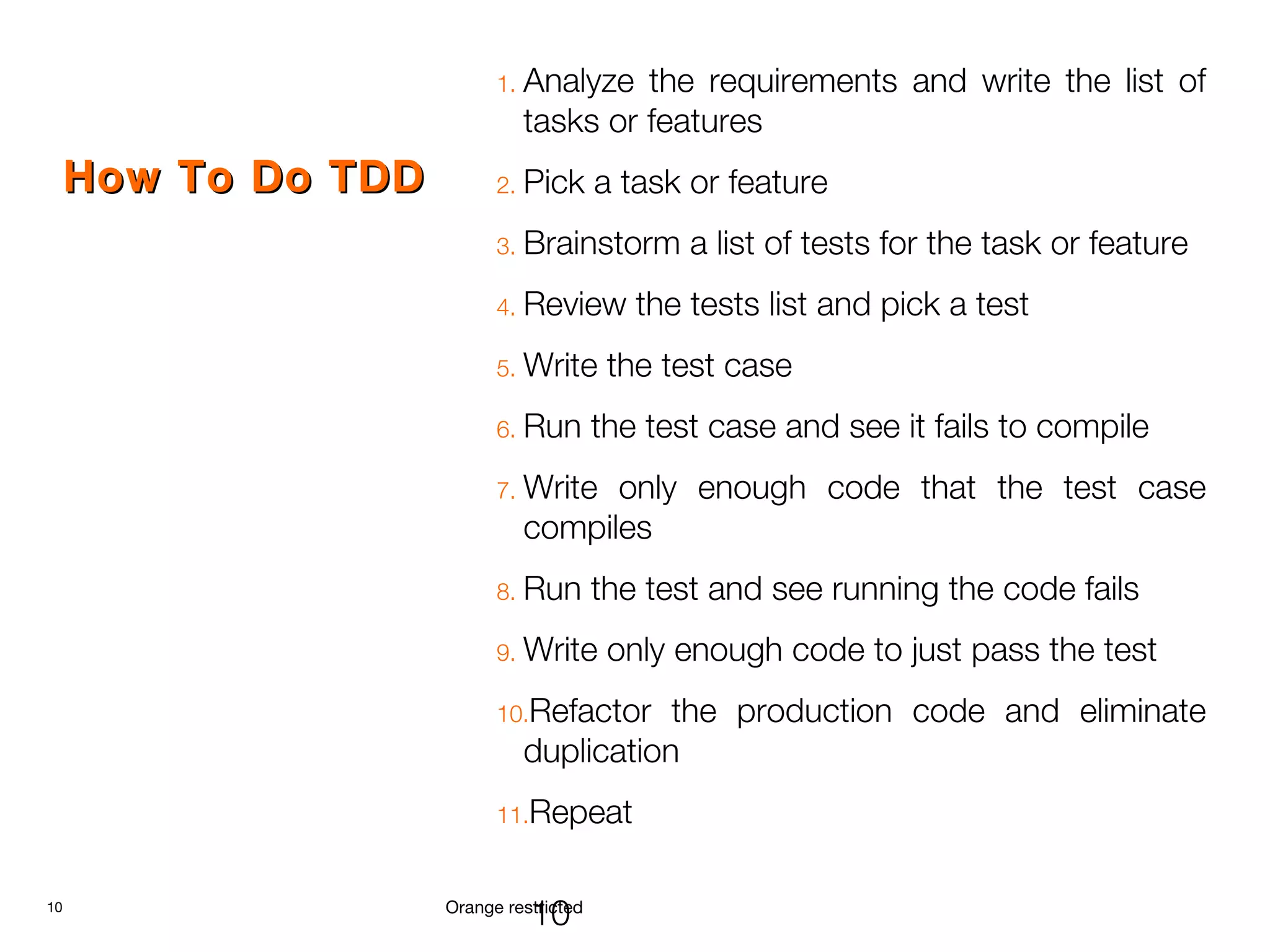 10 Orange restricted
How To Do TDDHow To Do TDD
1. Analyze the requirements and write the list of
tasks or features
2. Pick a task or feature
3. Brainstorm a list of tests for the task or feature
4. Review the tests list and pick a test
5. Write the test case
6. Run the test case and see it fails to compile
7. Write only enough code that the test case
compiles
8. Run the test and see running the code fails
9. Write only enough code to just pass the test
10.Refactor the production code and eliminate
duplication
11.Repeat
10
 