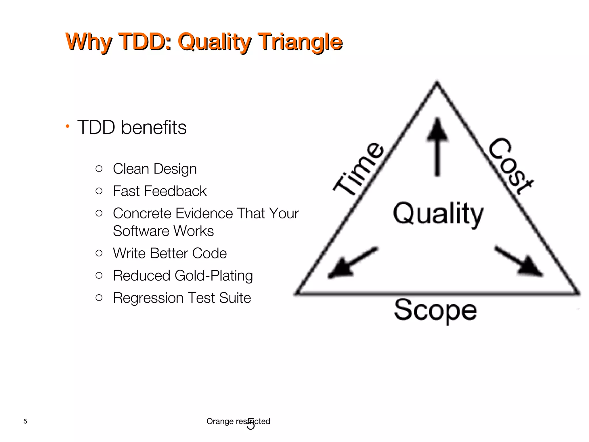 5 Orange restricted
Why TDD: Quality TriangleWhy TDD: Quality Triangle
• TDD benefits
o Clean Design
o Fast Feedback
o Concrete Evidence That Your
Software Works
o Write Better Code
o Reduced Gold-Plating
o Regression Test Suite
5
 