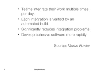 12 Orange restricted
• Teams integrate their work multiple times
per day.
• Each integration is verified by an
automated build
• Significantly reduces integration problems
• Develop cohesive software more rapidly
Source: Martin Fowler
 
