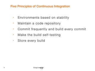 13 Orange restricted
Five Principles of Continuous Integration
• Environments based on stability
• Maintain a code repository
• Commit frequently and build every commit
• Make the build self-testing
• Store every build
13
 