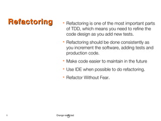 5 Orange restricted
RefactoringRefactoring  Refactoring is one of the most important parts
of TDD, which means you need to refine the
code design as you add new tests.
 Refactoring should be done consistently as
you increment the software, adding tests and
production code.
 Make code easier to maintain in the future
 Use IDE when possible to do refactoring.
 Refactor Without Fear.
5
 