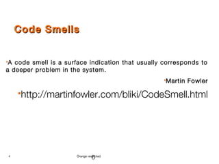 6 Orange restricted
Code SmellsCode Smells
A code smell is a surface indication that usually corresponds to
a deeper problem in the system.
Martin FowlerMartin Fowler
http://martinfowler.com/bliki/CodeSmell.html
6
 