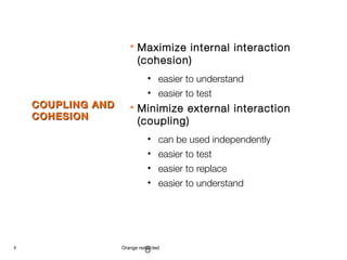 8 Orange restricted
COUPLING ANDCOUPLING AND
COHESIONCOHESION
 Maximize internal interaction
(cohesion)
• easier to understand
• easier to test
 Minimize external interaction
(coupling)
• can be used independently
• easier to test
• easier to replace
• easier to understand
8
 