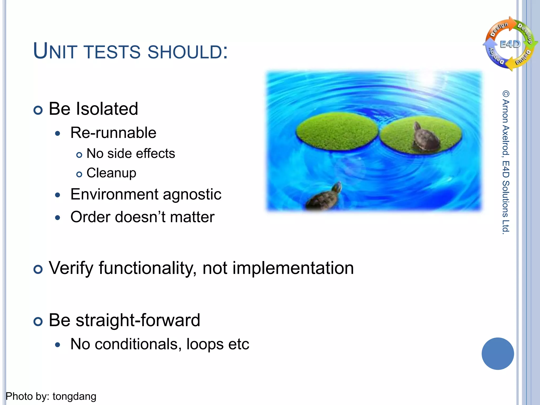 ©ArnonAxelrod,E4DSolutionsLtd.
UNIT TESTS SHOULD:
 Be Isolated
 Re-runnable
 No side effects
 Cleanup
 Environment agnostic
 Order doesn’t matter
 Verify functionality, not implementation
 Be straight-forward
 No conditionals, loops etc
Photo by: tongdang
 