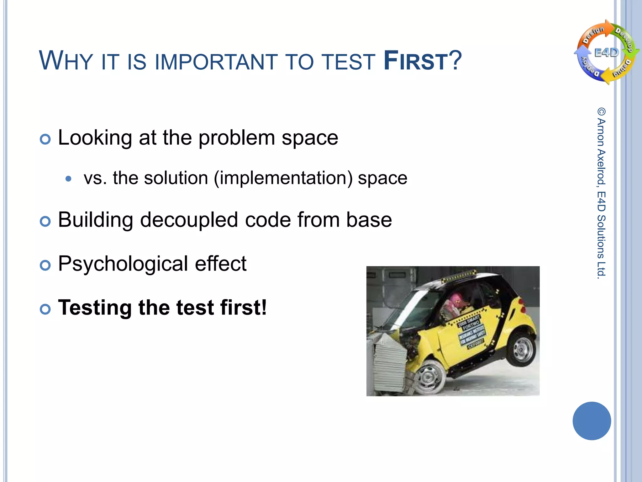 ©ArnonAxelrod,E4DSolutionsLtd.
WHY IT IS IMPORTANT TO TEST FIRST?
 Looking at the problem space
 vs. the solution (implementation) space
 Building decoupled code from base
 Psychological effect
 Testing the test first!
 