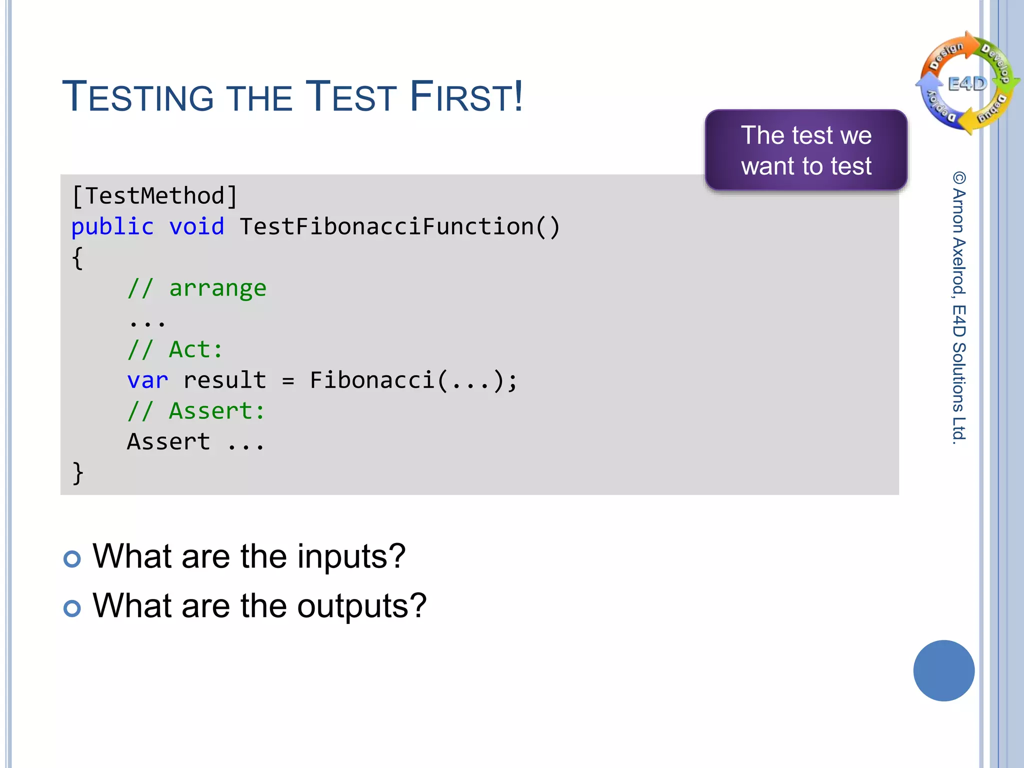 ©ArnonAxelrod,E4DSolutionsLtd.
TESTING THE TEST FIRST!
 What are the inputs?
 What are the outputs?
[TestMethod]
public void TestFibonacciFunction()
{
// arrange
...
// Act:
var result = Fibonacci(...);
// Assert:
Assert ...
}
The test we
want to test
 