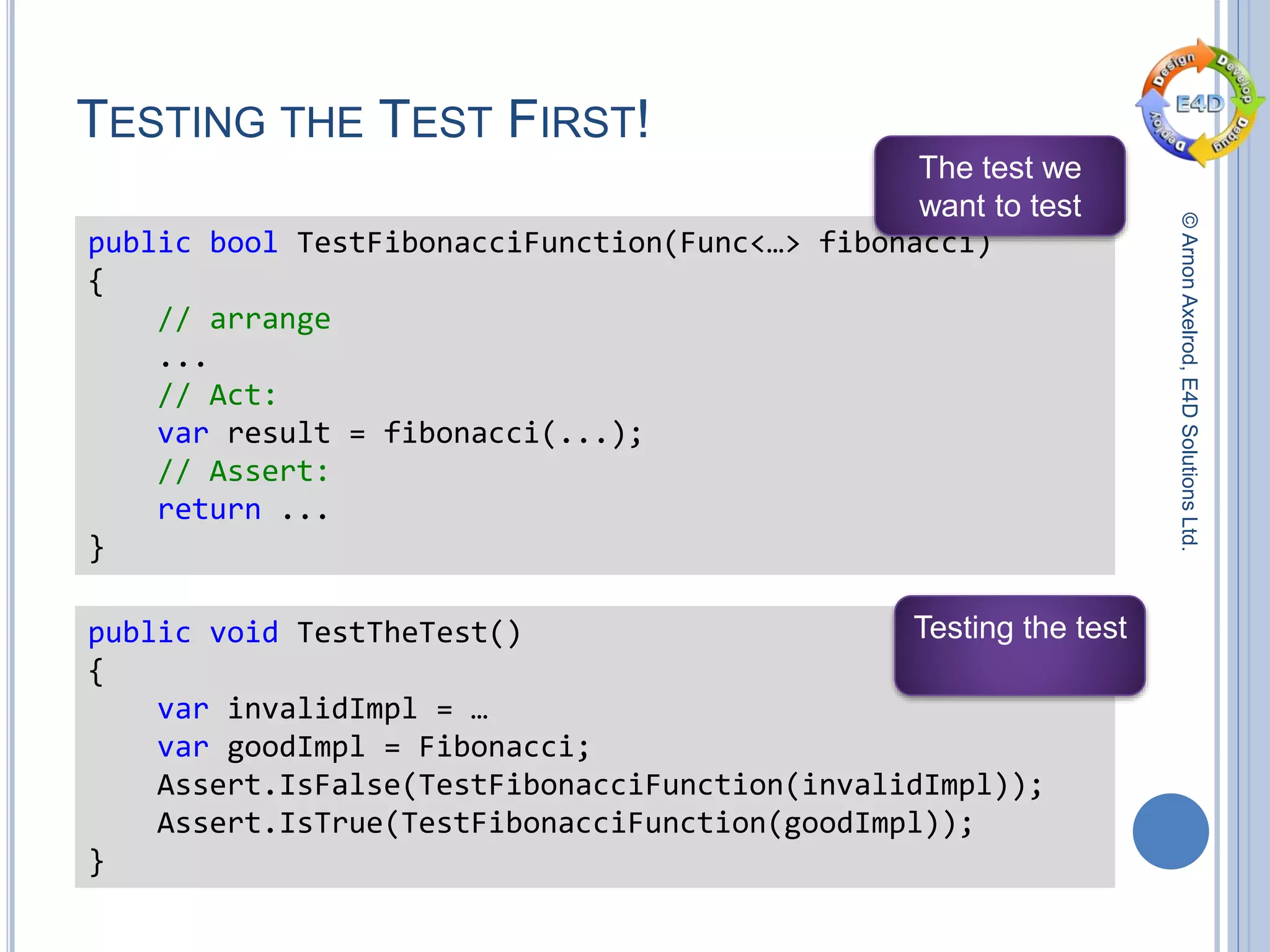 ©ArnonAxelrod,E4DSolutionsLtd.
TESTING THE TEST FIRST!
public bool TestFibonacciFunction(Func<…> fibonacci)
{
// arrange
...
// Act:
var result = fibonacci(...);
// Assert:
return ...
}
The test we
want to test
public void TestTheTest()
{
var invalidImpl = …
var goodImpl = Fibonacci;
Assert.IsFalse(TestFibonacciFunction(invalidImpl));
Assert.IsTrue(TestFibonacciFunction(goodImpl));
}
Testing the test
 