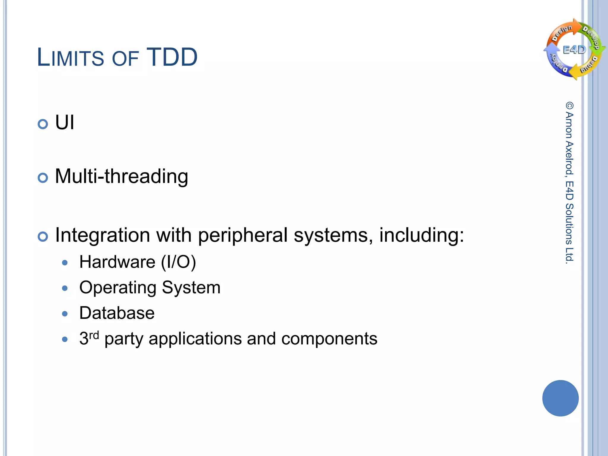 ©ArnonAxelrod,E4DSolutionsLtd.
LIMITS OF TDD
 UI
 Multi-threading
 Integration with peripheral systems, including:
 Hardware (I/O)
 Operating System
 Database
 3rd party applications and components
 