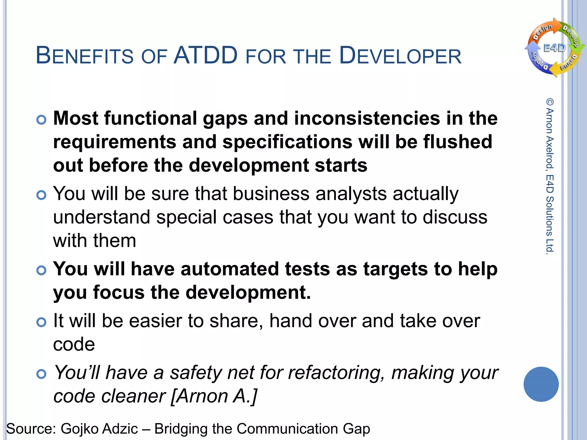 ©ArnonAxelrod,E4DSolutionsLtd.
BENEFITS OF ATDD FOR THE DEVELOPER
 Most functional gaps and inconsistencies in the
requirements and specifications will be flushed
out before the development starts
 You will be sure that business analysts actually
understand special cases that you want to discuss
with them
 You will have automated tests as targets to help
you focus the development.
 It will be easier to share, hand over and take over
code
 You’ll have a safety net for refactoring, making your
code cleaner [Arnon A.]
Source: Gojko Adzic – Bridging the Communication Gap
 