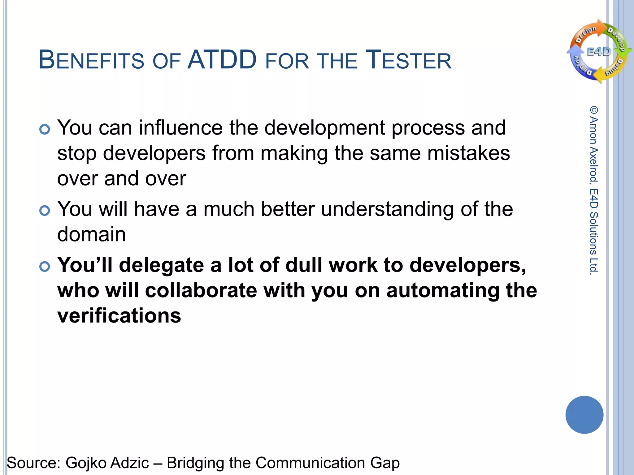 ©ArnonAxelrod,E4DSolutionsLtd.
BENEFITS OF ATDD FOR THE TESTER
 You can influence the development process and
stop developers from making the same mistakes
over and over
 You will have a much better understanding of the
domain
 You’ll delegate a lot of dull work to developers,
who will collaborate with you on automating the
verifications
Source: Gojko Adzic – Bridging the Communication Gap
 