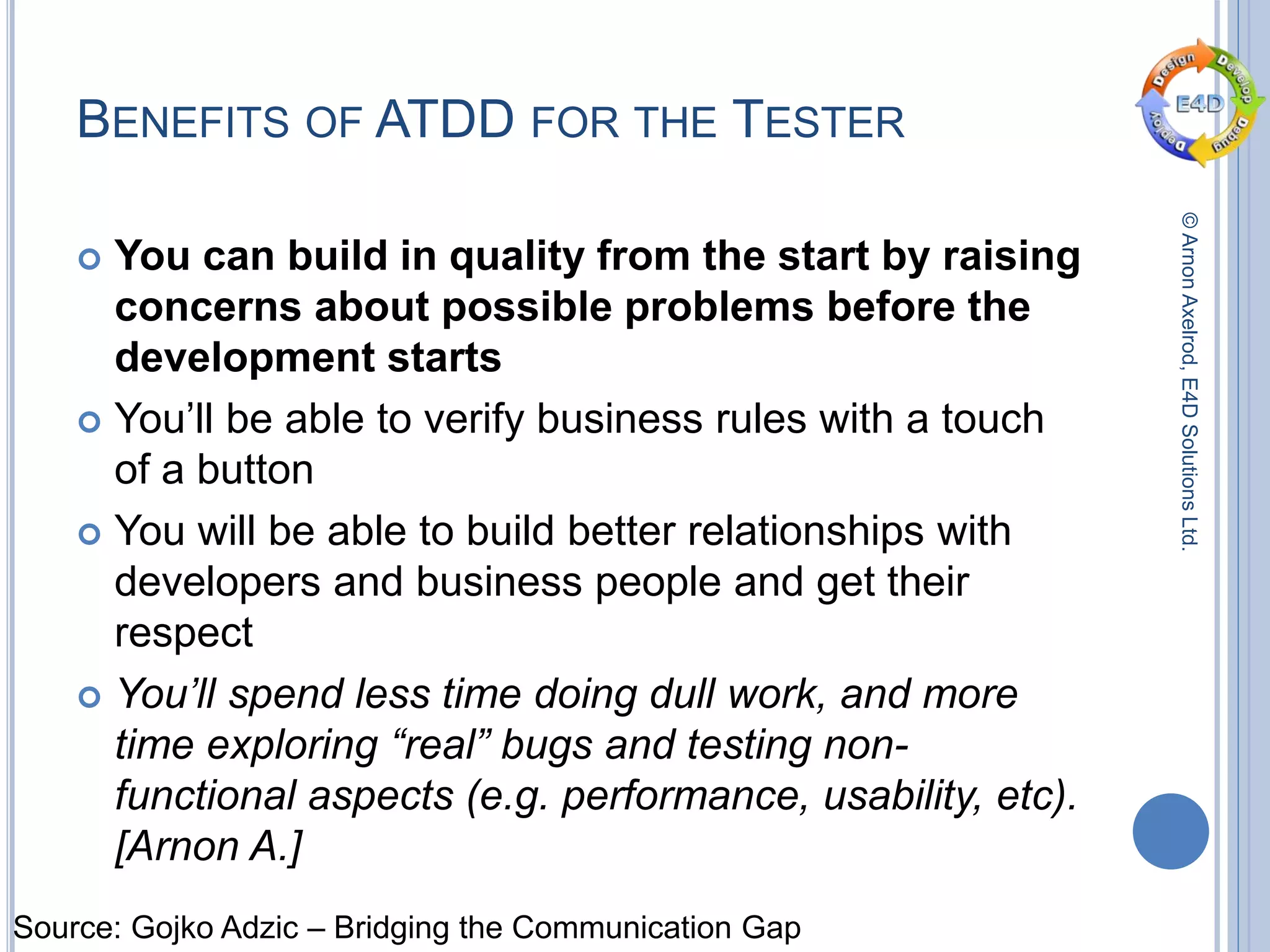 ©ArnonAxelrod,E4DSolutionsLtd.
BENEFITS OF ATDD FOR THE TESTER
 You can build in quality from the start by raising
concerns about possible problems before the
development starts
 You’ll be able to verify business rules with a touch
of a button
 You will be able to build better relationships with
developers and business people and get their
respect
 You’ll spend less time doing dull work, and more
time exploring “real” bugs and testing non-
functional aspects (e.g. performance, usability, etc).
[Arnon A.]
Source: Gojko Adzic – Bridging the Communication Gap
 