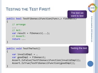 ©ArnonAxelrod,E4DSolutionsLtd.
TESTING THE TEST FIRST!
public bool TestFibonacciFunction(Func<…> fibonacci)
{
// arrange
...
// Act:
var result = fibonacci(...);
// Assert:
return ...
}
The test we
want to test
public void TestTheTest()
{
var invalidImpl = …
var goodImpl = Fibonacci;
Assert.IsFalse(TestFibonacciFunction(invalidImpl));
Assert.IsTrue(TestFibonacciFunction(goodImpl));
}
Testing the test
 