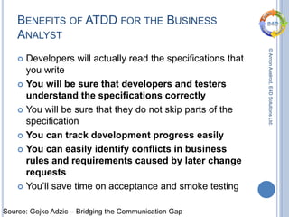 ©ArnonAxelrod,E4DSolutionsLtd.
BENEFITS OF ATDD FOR THE BUSINESS
ANALYST
 Developers will actually read the specifications that
you write
 You will be sure that developers and testers
understand the specifications correctly
 You will be sure that they do not skip parts of the
specification
 You can track development progress easily
 You can easily identify conflicts in business
rules and requirements caused by later change
requests
 You’ll save time on acceptance and smoke testing
Source: Gojko Adzic – Bridging the Communication Gap
 