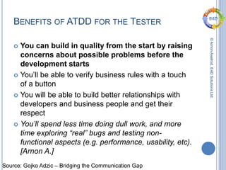 ©ArnonAxelrod,E4DSolutionsLtd.
BENEFITS OF ATDD FOR THE TESTER
 You can build in quality from the start by raising
concerns about possible problems before the
development starts
 You’ll be able to verify business rules with a touch
of a button
 You will be able to build better relationships with
developers and business people and get their
respect
 You’ll spend less time doing dull work, and more
time exploring “real” bugs and testing non-
functional aspects (e.g. performance, usability, etc).
[Arnon A.]
Source: Gojko Adzic – Bridging the Communication Gap
 