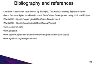 Bibliography and references
Kent Beck – Test-Driven Development by Example, The Addison-Wesley Signature Series
Jason Gorma – Agile Java Development: Test-Driven Development using JUnit and Eclipse
WardsWiKi - http://c2.com/cgi/wiki?TestDrivenDevelopment
WardsWiKi - http://c2.com/cgi/wiki?DontRepeatYourself
www.testdriven.com
www.junit.com
www.bigthink.it/php/test-driven-development-prima-i-test-poi-il-codice
www.agiledata.org/essays/tdd.html
21
 
