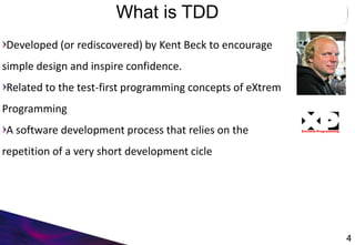What is TDD
Developed (or rediscovered) by Kent Beck to encourage
simple design and inspire confidence.
Related to the test-first programming concepts of eXtrem
Programming
A software development process that relies on the
repetition of a very short development cicle
4
 