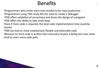 Benefits
9
Programmers who wrote more tests tended to be more productive
Programmers using TDD rarely felt the need to invoke a debugger
TDD offers validation of correctness and drives the design of a program
TDD offers the ability to take small steps
Even if more code is required, the total code implementation time could be
shorter
TDD can lead to more modularized, flexible and extensible code
Because no more code is written than necessary to pass a failing test case, tests
tend to cover every code path.
 