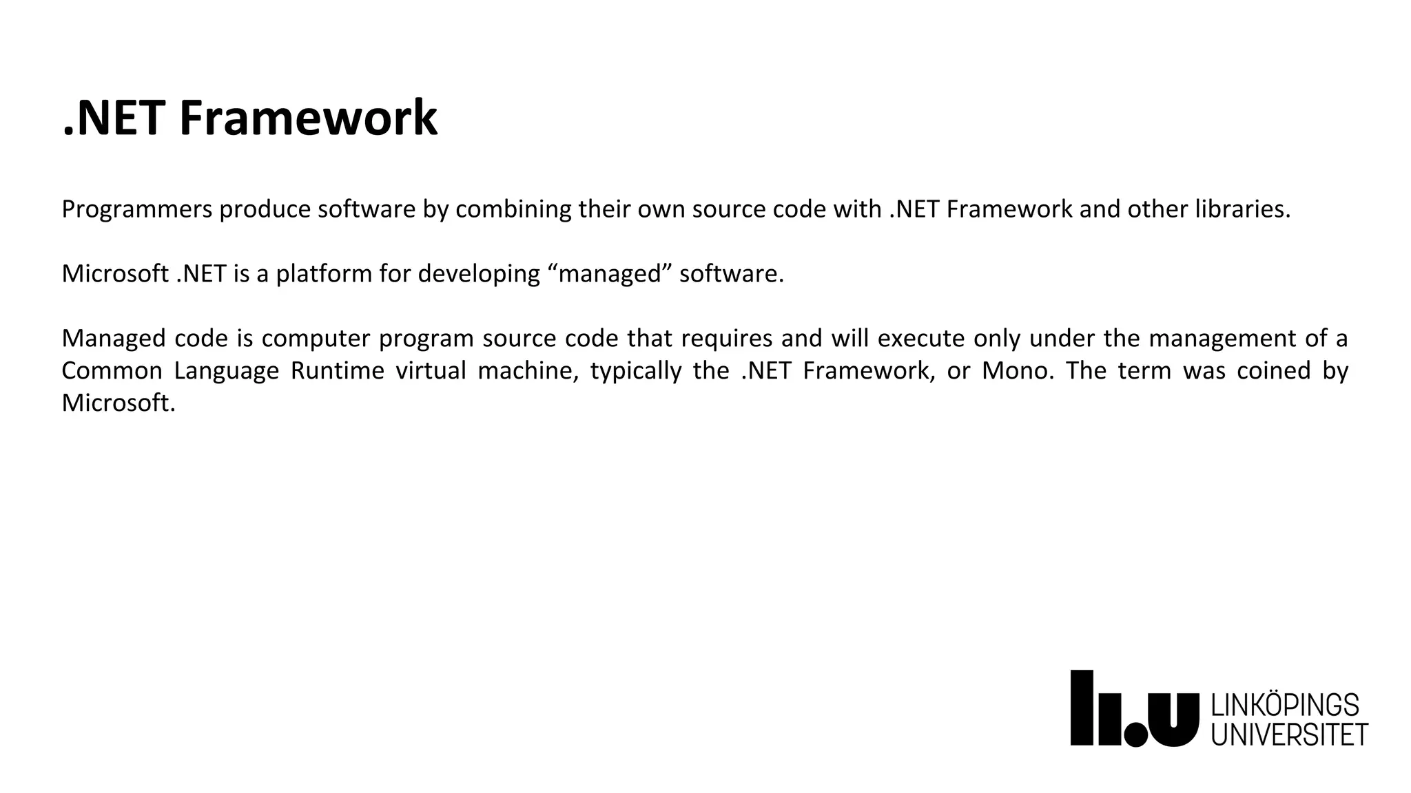 .NET Framework
Programmers produce software by combining their own source code with .NET Framework and other libraries.
Microsoft .NET is a platform for developing “managed” software.
Managed code is computer program source code that requires and will execute only under the management of a
Common Language Runtime virtual machine, typically the .NET Framework, or Mono. The term was coined by
Microsoft.
 