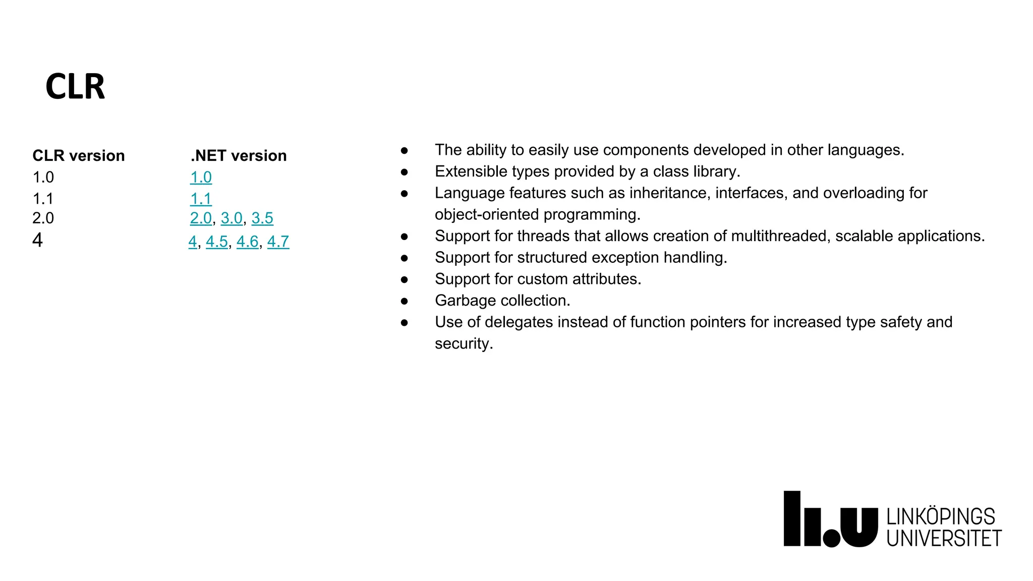 CLR
● The ability to easily use components developed in other languages.
● Extensible types provided by a class library.
● Language features such as inheritance, interfaces, and overloading for
object-oriented programming.
● Support for threads that allows creation of multithreaded, scalable applications.
● Support for structured exception handling.
● Support for custom attributes.
● Garbage collection.
● Use of delegates instead of function pointers for increased type safety and
security.
CLR version .NET version
1.0 1.0
1.1 1.1
2.0 2.0, 3.0, 3.5
4 4, 4.5, 4.6, 4.7
 