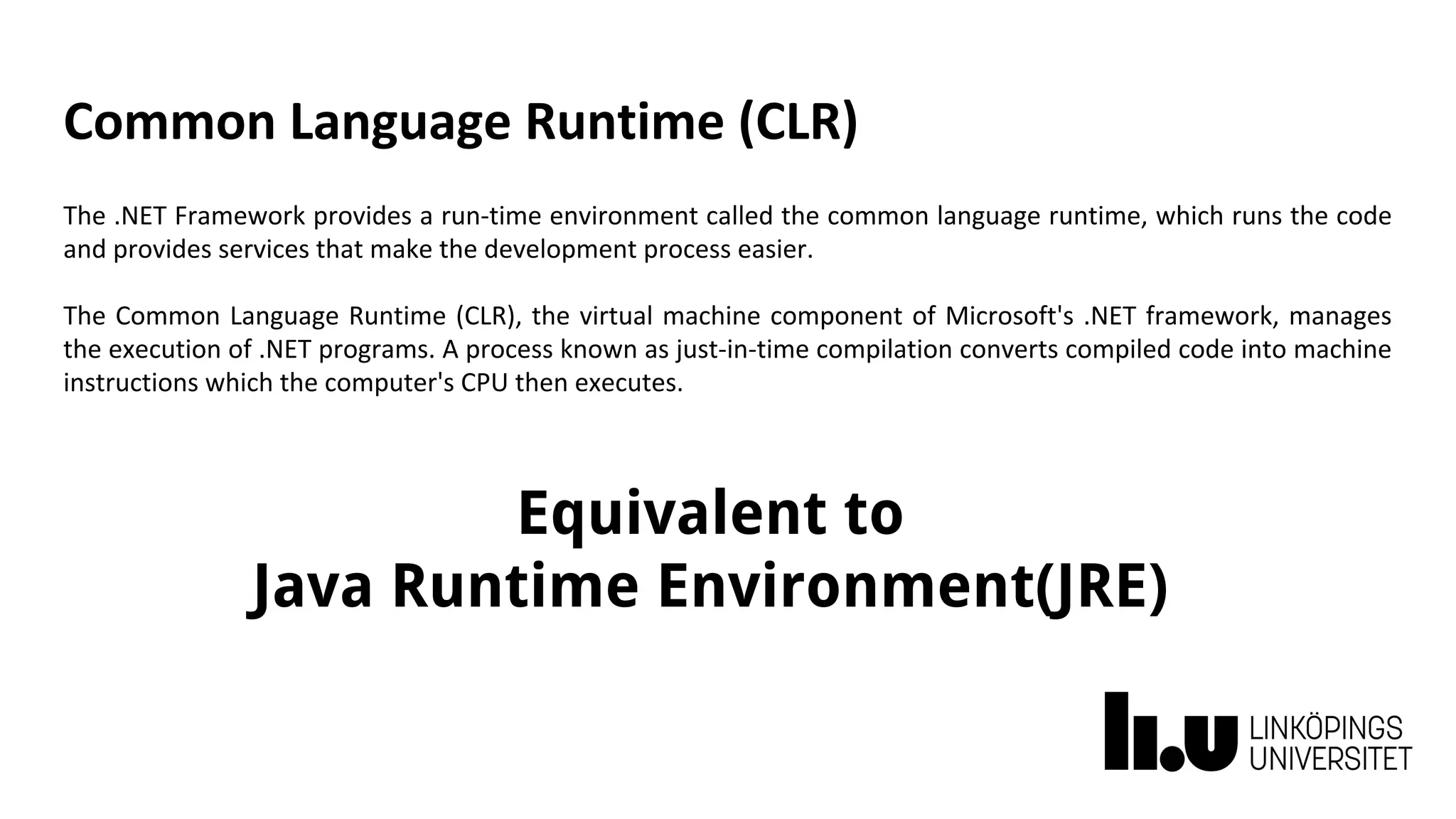 Common Language Runtime (CLR)
The .NET Framework provides a run-time environment called the common language runtime, which runs the code
and provides services that make the development process easier.
The Common Language Runtime (CLR), the virtual machine component of Microsoft's .NET framework, manages
the execution of .NET programs. A process known as just-in-time compilation converts compiled code into machine
instructions which the computer's CPU then executes.
Equivalent to
Java Runtime Environment(JRE)
 