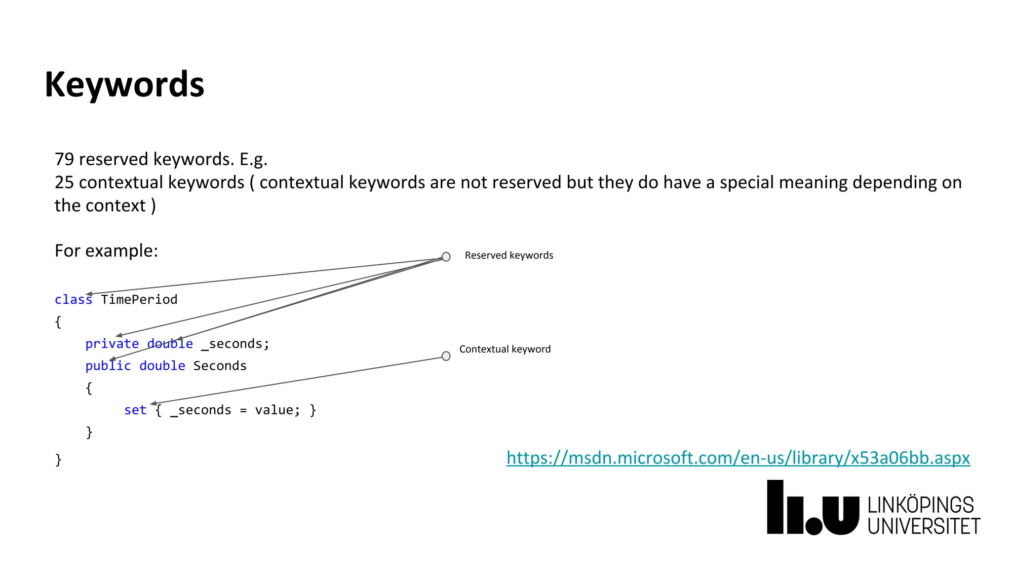 Keywords
79 reserved keywords. E.g.
25 contextual keywords ( contextual keywords are not reserved but they do have a special meaning depending on
the context )
For example:
class TimePeriod
{
private double _seconds;
public double Seconds
{
set { _seconds = value; }
}
} https://msdn.microsoft.com/en-us/library/x53a06bb.aspx
Contextual keyword
Reserved keywords
 