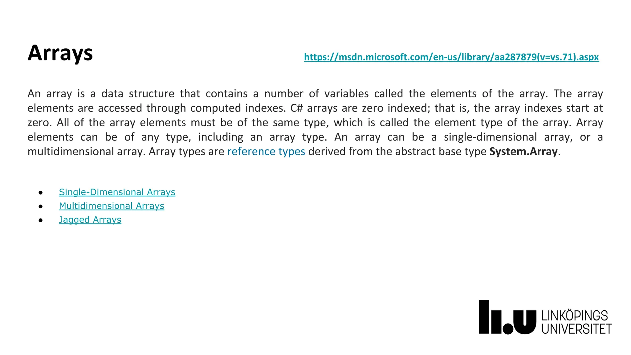 Arrays https://msdn.microsoft.com/en-us/library/aa287879(v=vs.71).aspx
An array is a data structure that contains a number of variables called the elements of the array. The array
elements are accessed through computed indexes. C# arrays are zero indexed; that is, the array indexes start at
zero. All of the array elements must be of the same type, which is called the element type of the array. Array
elements can be of any type, including an array type. An array can be a single-dimensional array, or a
multidimensional array. Array types are reference types derived from the abstract base type System.Array.
● Single-Dimensional Arrays
● Multidimensional Arrays
● Jagged Arrays
 