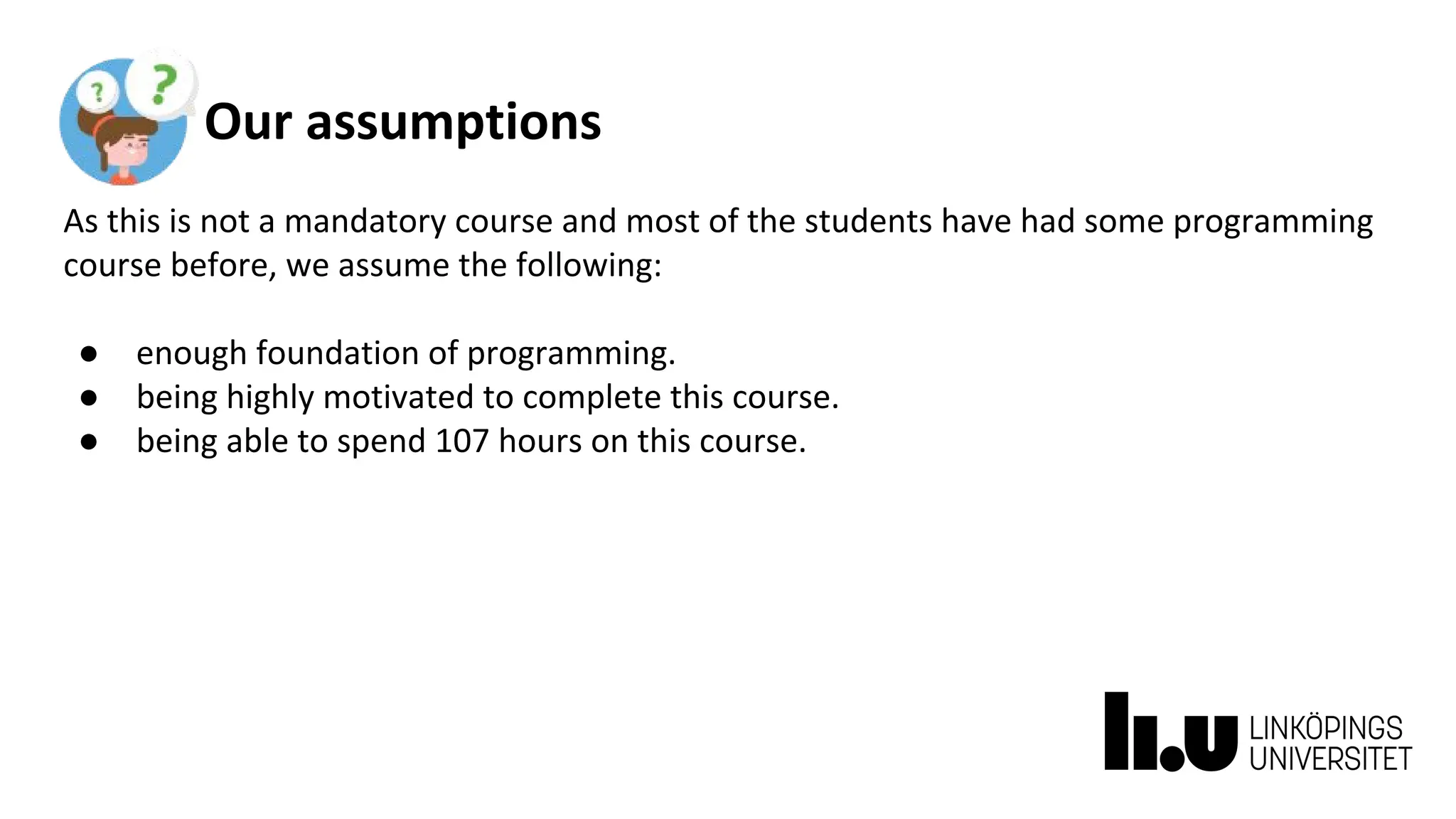 Our assumptions
As this is not a mandatory course and most of the students have had some programming
course before, we assume the following:
● enough foundation of programming.
● being highly motivated to complete this course.
● being able to spend 107 hours on this course.
 