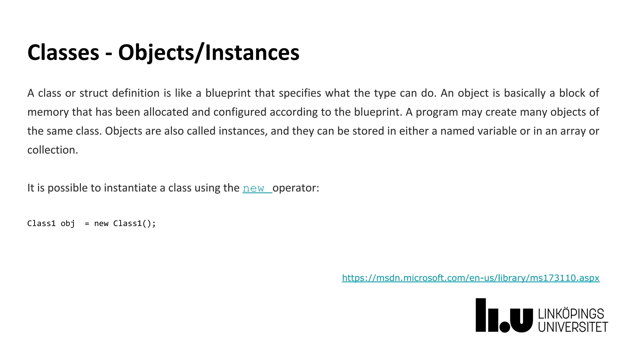 Classes - Objects/Instances
A class or struct definition is like a blueprint that specifies what the type can do. An object is basically a block of
memory that has been allocated and configured according to the blueprint. A program may create many objects of
the same class. Objects are also called instances, and they can be stored in either a named variable or in an array or
collection.
It is possible to instantiate a class using the new operator:
Class1 obj = new Class1();
https://msdn.microsoft.com/en-us/library/ms173110.aspx
 