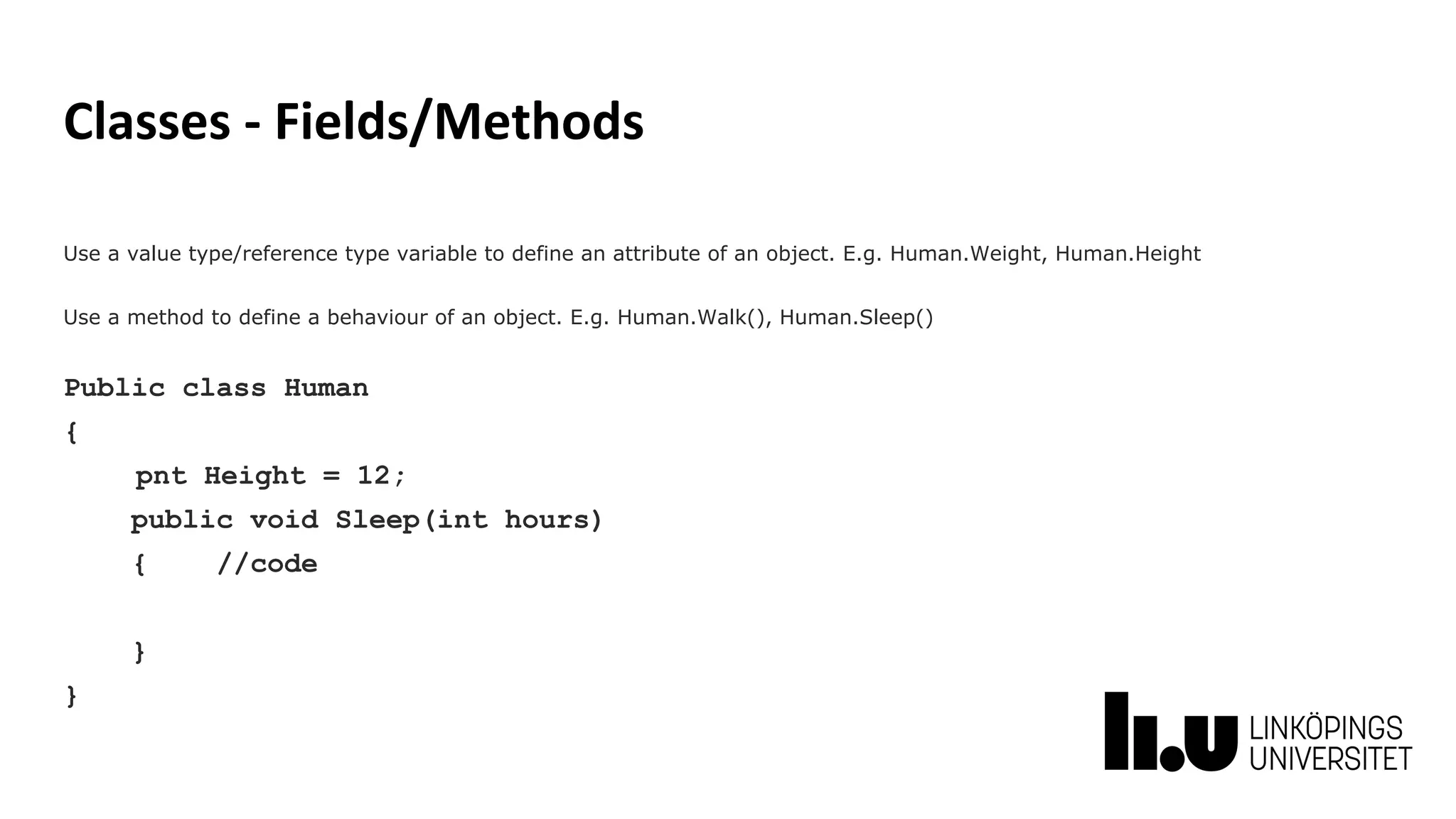 Classes - Fields/Methods
Use a value type/reference type variable to define an attribute of an object. E.g. Human.Weight, Human.Height
Use a method to define a behaviour of an object. E.g. Human.Walk(), Human.Sleep()
Public class Human
{
pnt Height = 12;
public void Sleep(int hours)
{ //code
}
}
 