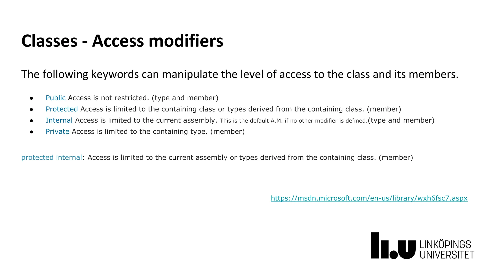 Classes - Access modifiers
The following keywords can manipulate the level of access to the class and its members.
● Public Access is not restricted. (type and member)
● Protected Access is limited to the containing class or types derived from the containing class. (member)
● Internal Access is limited to the current assembly. This is the default A.M. if no other modifier is defined.(type and member)
● Private Access is limited to the containing type. (member)
protected internal: Access is limited to the current assembly or types derived from the containing class. (member)
https://msdn.microsoft.com/en-us/library/wxh6fsc7.aspx
 