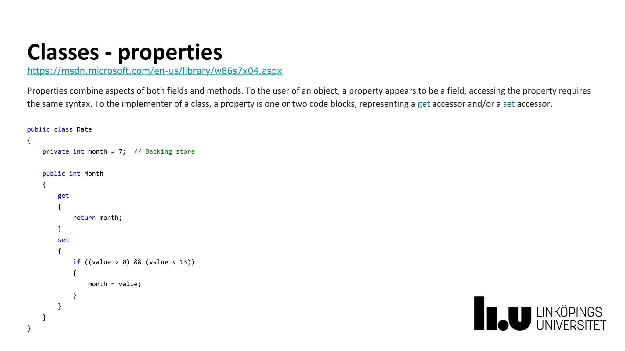Classes - properties
https://msdn.microsoft.com/en-us/library/w86s7x04.aspx
Properties combine aspects of both fields and methods. To the user of an object, a property appears to be a field, accessing the property requires
the same syntax. To the implementer of a class, a property is one or two code blocks, representing a get accessor and/or a set accessor.
public class Date
{
private int month = 7; // Backing store
public int Month
{
get
{
return month;
}
set
{
if ((value > 0) && (value < 13))
{
month = value;
}
}
}
}
 