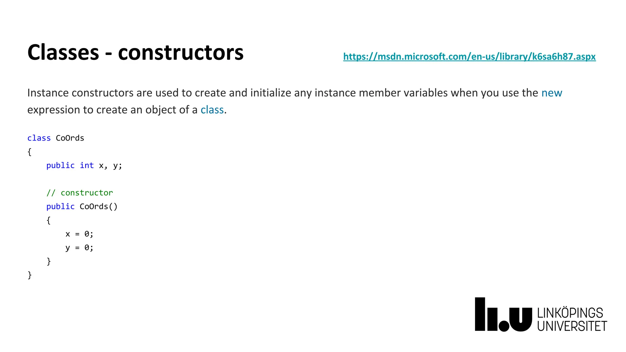 Classes - constructors https://msdn.microsoft.com/en-us/library/k6sa6h87.aspx
Instance constructors are used to create and initialize any instance member variables when you use the new
expression to create an object of a class.
class CoOrds
{
public int x, y;
// constructor
public CoOrds()
{
x = 0;
y = 0;
}
}
 