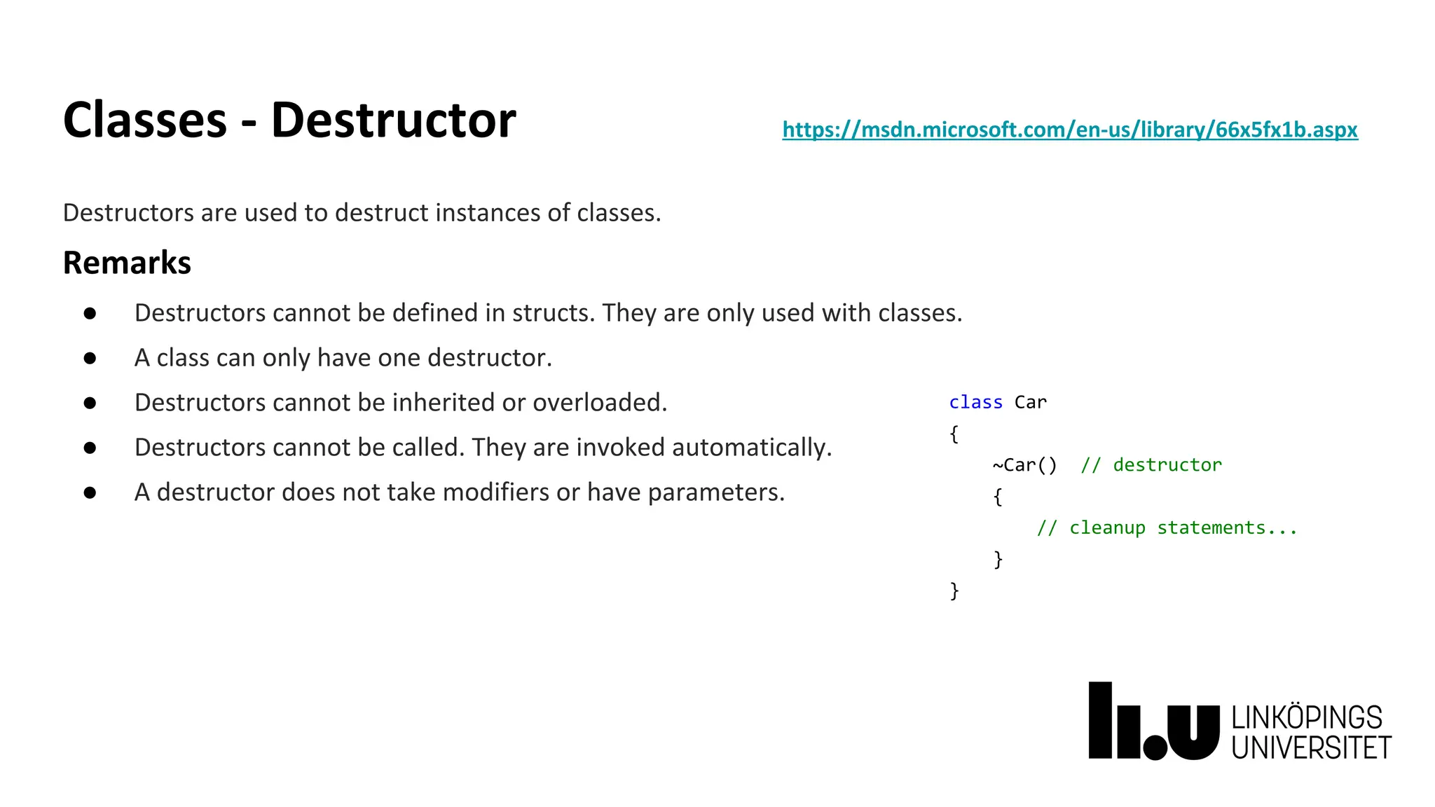 Classes - Destructor https://msdn.microsoft.com/en-us/library/66x5fx1b.aspx
Destructors are used to destruct instances of classes.
Remarks
● Destructors cannot be defined in structs. They are only used with classes.
● A class can only have one destructor.
● Destructors cannot be inherited or overloaded.
● Destructors cannot be called. They are invoked automatically.
● A destructor does not take modifiers or have parameters.
class Car
{
~Car() // destructor
{
// cleanup statements...
}
}
 