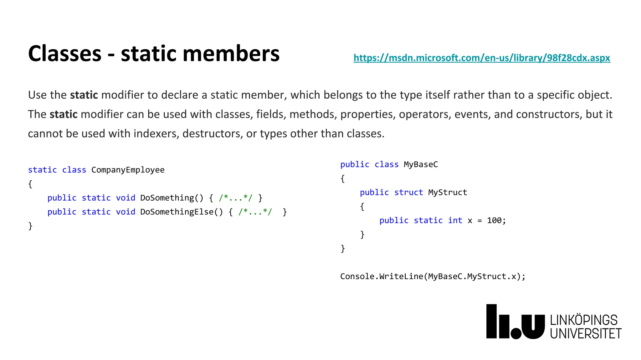 Classes - static members https://msdn.microsoft.com/en-us/library/98f28cdx.aspx
Use the static modifier to declare a static member, which belongs to the type itself rather than to a specific object.
The static modifier can be used with classes, fields, methods, properties, operators, events, and constructors, but it
cannot be used with indexers, destructors, or types other than classes.
static class CompanyEmployee
{
public static void DoSomething() { /*...*/ }
public static void DoSomethingElse() { /*...*/ }
}
public class MyBaseC
{
public struct MyStruct
{
public static int x = 100;
}
}
Console.WriteLine(MyBaseC.MyStruct.x);
 