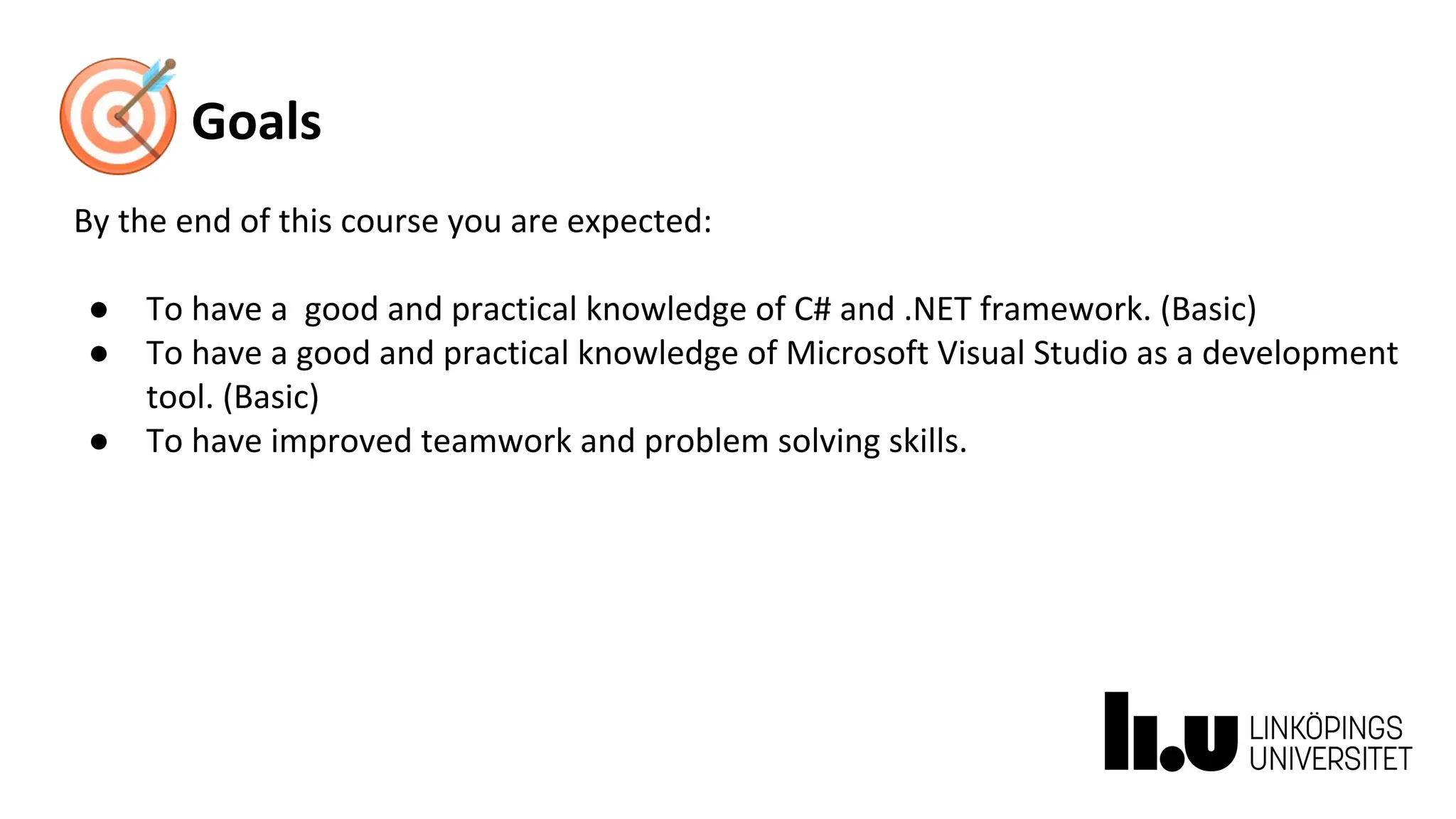 Goals
By the end of this course you are expected:
● To have a good and practical knowledge of C# and .NET framework. (Basic)
● To have a good and practical knowledge of Microsoft Visual Studio as a development
tool. (Basic)
● To have improved teamwork and problem solving skills.
 